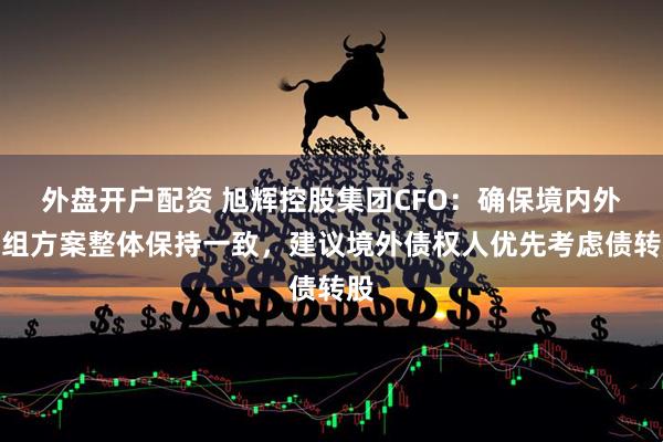 外盘开户配资 旭辉控股集团CFO：确保境内外重组方案整体保持一致，建议境外债权人优先考虑债转股