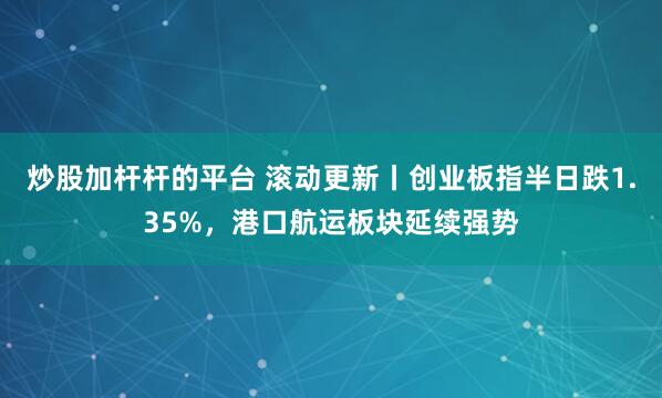 炒股加杆杆的平台 滚动更新丨创业板指半日跌1.35%，港口航运板块延续强势