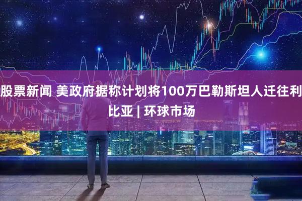 股票新闻 美政府据称计划将100万巴勒斯坦人迁往利比亚 | 环球市场