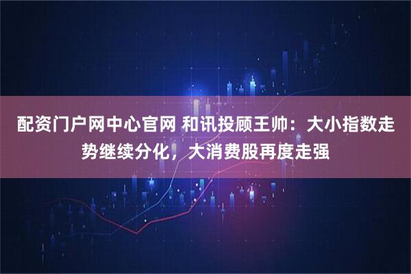 配资门户网中心官网 和讯投顾王帅：大小指数走势继续分化，大消费股再度走强