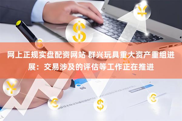 网上正规实盘配资网站 群兴玩具重大资产重组进展：交易涉及的评估等工作正在推进
