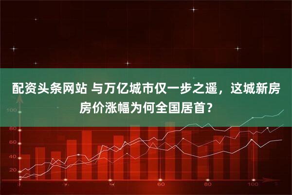 配资头条网站 与万亿城市仅一步之遥，这城新房房价涨幅为何全国居首？