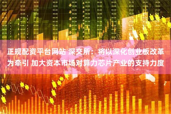 正规配资平台网站 深交所：将以深化创业板改革为牵引 加大资本市场对算力芯片产业的支持力度