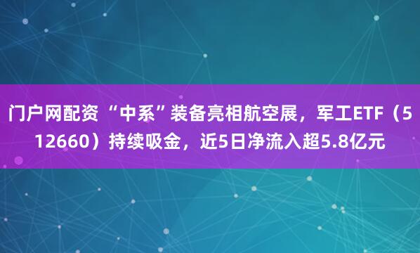 门户网配资 “中系”装备亮相航空展，军工ETF（512660）持续吸金，近5日净流入超5.8亿元