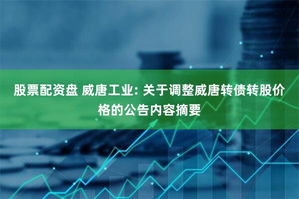 股票配资盘 威唐工业: 关于调整威唐转债转股价格的公告内容摘要