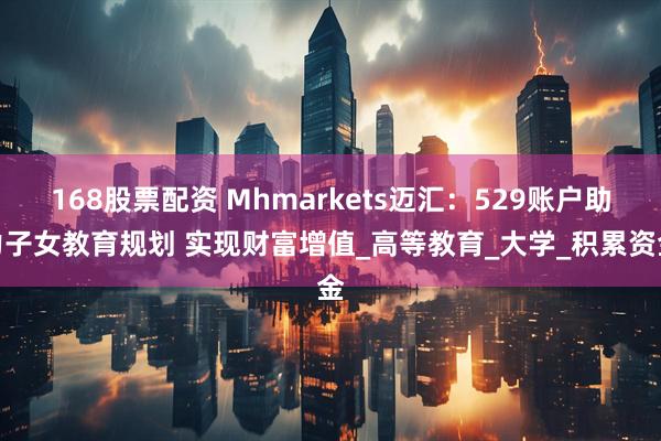168股票配资 Mhmarkets迈汇：529账户助力子女教育规划 实现财富增值_高等教育_大学_积累资金
