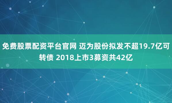 免费股票配资平台官网 迈为股份拟发不超19.7亿可转债 2018上市3募资共42亿