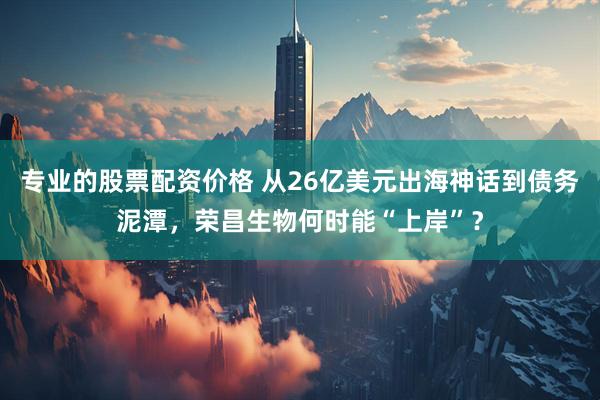 专业的股票配资价格 从26亿美元出海神话到债务泥潭，荣昌生物何时能“上岸”？