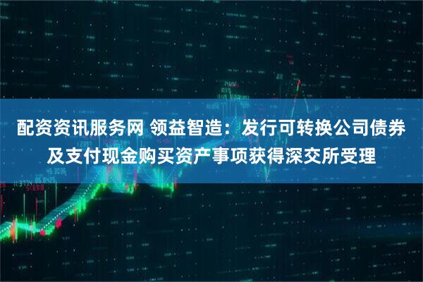 配资资讯服务网 领益智造：发行可转换公司债券及支付现金购买资产事项获得深交所受理