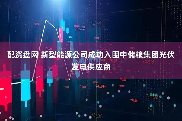 配资盘网 新型能源公司成功入围中储粮集团光伏发电供应商
