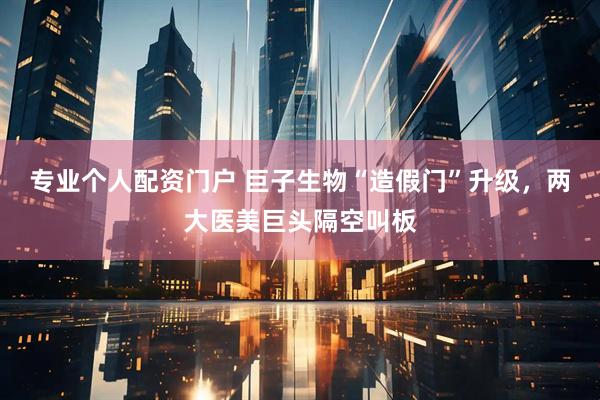 专业个人配资门户 巨子生物“造假门”升级，两大医美巨头隔空叫板