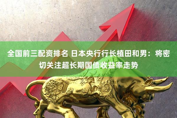 全国前三配资排名 日本央行行长植田和男：将密切关注超长期国债收益率走势