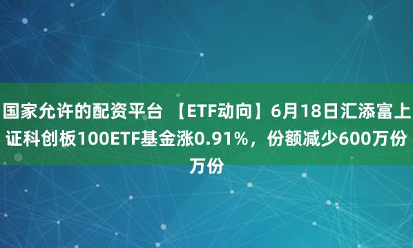 国家允许的配资平台 【ETF动向】6月18日汇添富上证科创板100ETF基金涨0.91%，份额减少600万份