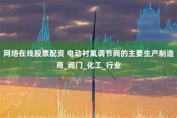 网络在线股票配资 电动衬氟调节阀的主要生产制造商_阀门_化工_行业