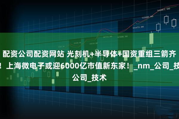 配资公司配资网站 光刻机+半导体+国资重组三箭齐发！上海微电子或迎6000亿市值新东家！_nm_公司_技术