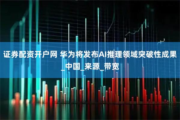 证券配资开户网 华为将发布AI推理领域突破性成果_中国_来源_带宽