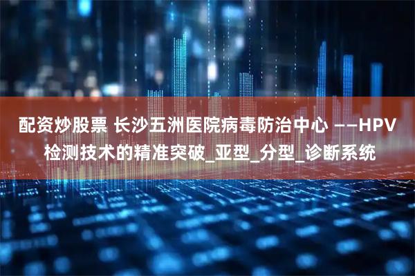 配资炒股票 长沙五洲医院病毒防治中心 ——HPV 检测技术的精准突破_亚型_分型_诊断系统