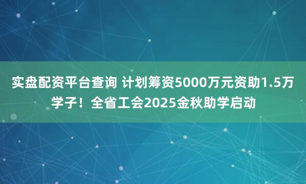 实盘配资平台查询 计划筹资5000万元资助1.5万学子！全省工会2025金秋助学启动