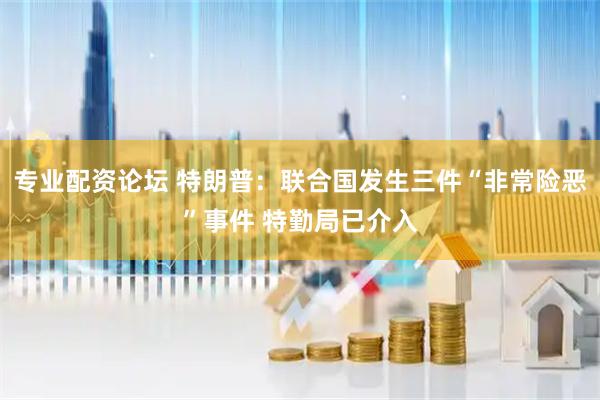 专业配资论坛 特朗普：联合国发生三件“非常险恶”事件 特勤局已介入