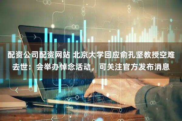 配资公司配资网站 北京大学回应俞孔坚教授空难去世：会举办悼念活动，可关注官方发布消息