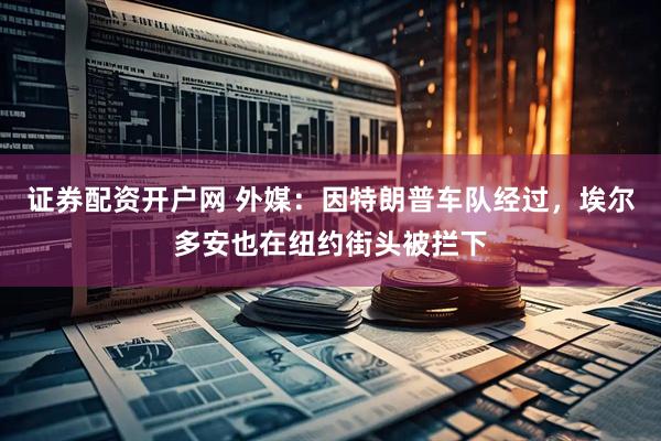 证券配资开户网 外媒：因特朗普车队经过，埃尔多安也在纽约街头被拦下