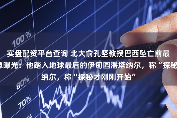实盘配资平台查询 北大俞孔坚教授巴西坠亡前最后记录的影像曝光：他踏入地球最后的伊甸园潘塔纳尔，称“探秘才刚刚开始”